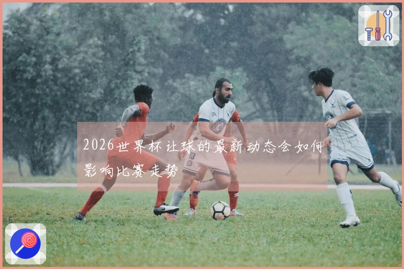 2026世界杯让球的最新动态会如何影响比赛走势
